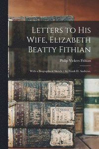 Letters to His Wife, Elizabeth Beatty Fithian: With a Biographical Sketch / by Frank D. Andrews.