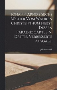 Johann Arnd's sechs Bcher vom wahren Christenthum nebst dessen Paradiesgrtlein. Dritte, verbesserte Ausgabe.