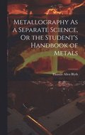 Metallography As a Separate Science, Or the Student's Handbook of Metals