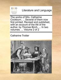 The works of Mrs. Catharine Cockburn, ... Several of them now first printed. Revised and published, with an account of the life of the author, by Thomas Birch, ... In two volumes. ... Volume 2 of 2