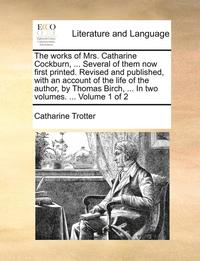 The works of Mrs. Catharine Cockburn, ... Several of them now first printed. Revised and published, with an account of the life of the author, by Thomas Birch, ... In two volumes. ... Volume 1 of 2
