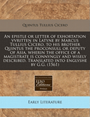 An Epistle or Letter of Exhortation Vvritten in Latyne by Marcus Tullius Cicero, to His Brother Quintus the Proconsull or Deputy of Asia, Wherin the Office of a Magistrate Is Connyngly and Wisely