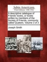 A Descriptive Catalogue of Friends' Books, or Books Written by Members of the Society of Friends, Commonly Called Quakers. Volume 3 of 3