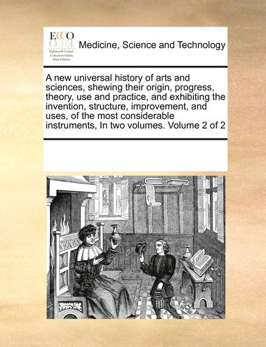 new universal history of arts and sciences, shewing their origin, progress, theory, use and practice, and exhibiting the invention, structure, improvement, and uses, of the most considerable instru...