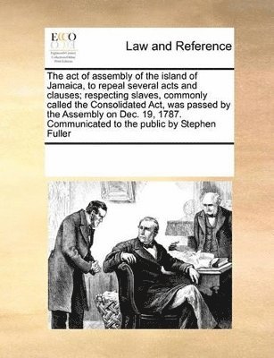 act of assembly of the island of Jamaica, to repeal several acts and clauses; respecting slaves, commonly called the Consolidated Act, was passed by the Assembly on Dec. 19, 1787. Communicated to t... (hftad)