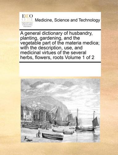 General Dictionary of Husbandry, Planting, Gardening, and the Vegetable Part of the Materia Medica; With the Description, Use, and Medicinal Virtues of the Several Herbs, Flowers, Roots Volume 1 of 2