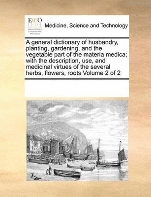 general dictionary of husbandry, planting, gardening, and the vegetable part of the materia medica; with the description, use, and medicinal virtues of the several herbs, flowers, roots Volume 2 of 2