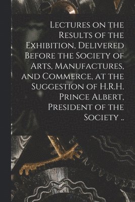 Lectures on the Results of the Exhibition, Delivered Before the Society of Arts, Manufactures, and Commerce, at the Suggestion of H.R.H. Prince Albert, President of the Society .. (inbunden)