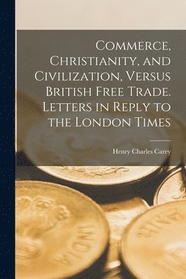 Commerce, Christianity, and Civilization, Versus British Free Trade. Letters in Reply to the London Times (hftad)