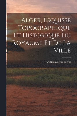 Alger, Esquisse Topographique et Historique du Royaume et de la Ville (h�ftad)