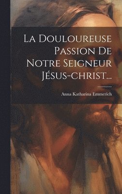 La Douloureuse Passion De Jésus Christ – Méditations De Soeur Emmerich (couverture Souple)