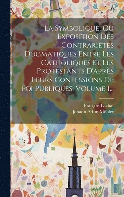 La Symbolique, Ou Exposition Des Contrarits Dogmatiques Entre Les Catholiques Et Les Protestants D'aprs Leurs Confessions De Foi Publiques, Volume 1... (hftad)