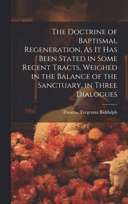 Doctrine of Baptismal Regeneration, As It Has Been Stated in Some Recent Tracts, Weighed in the Balance of the Sanctuary, in Three Dialogues (hftad)