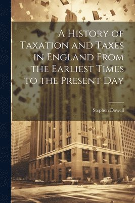 History of Taxation and Taxes in England From the Earliest Times to the ...