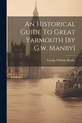 Historical Guide To Great Yarmouth [by G.w. Manby] - George William ...