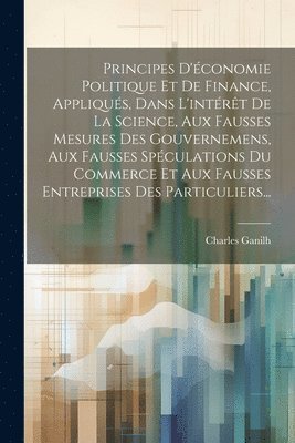 Principes D'�conomie Politique Et De Finance, Appliqu�s, Dans L'int�r�t De La Science, Aux Fausses Mesures Des Gouvernemens, Aux Fausses Sp�culations Du Commerce Et Aux Fausses Entreprises Des Part... (inbunden)