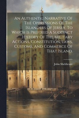 Authentic Narrative Of The Oppressions Of The Islanders Of Jersey. To Which Is Prefixed A Succinct History Of The Military Actions, Constitution, Laws, Customs, And Commerce Of That Island. (h�ftad)