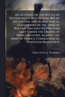 Account of the Battle of Waterloo on 18th of June 1815, by the English and Allied Forces, Commanded by the Duke of Wellington and the Prussian Army Under the Orders of Prince Blucher, Against the A... (h�ftad)
