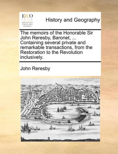 The Memoirs of the Honorable Sir John Reresby, Baronet, ... Containing Several Private and Remarkable Transactions, from the Restoration to the Revolution Inclusively. (hftad)