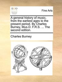 A general history of music, from the earliest ages to the present period. By Charles Burney, Mus.D. F.R.S. ... The second edition. (hftad)
