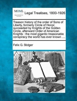 Treason History of the Order of Sons of Liberty, Formerly Circle of Honor, Succeeded by Knights of the Golden Circle, Afterward Order of American Knights (inbunden)