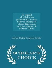 To Expand Whistleblower Protections to Non-Federal Employees Whose Disclosures Involve Misuse of Federal Funds. - Scholar's Choice Edition (hftad)