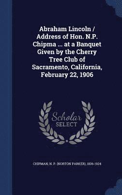 Abraham Lincoln / Address of Hon. N.P. Chipma ... at a Banquet Given by the Cherry Tree Club of Sacramento, California, February 22, 1906 (hftad)