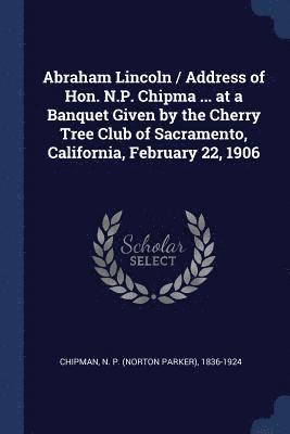 Abraham Lincoln / Address of Hon. N.P. Chipma ... at a Banquet Given by the Cherry Tree Club of Sacramento, California, February 22, 1906 (hftad)