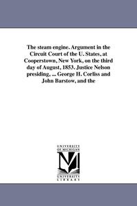The steam engine. Argument in the Circuit Court of the U. States, at Cooperstown, New York, on the third day of August, 1853. Justice Nelson presiding, ... George H. Corliss and John Barstow, and the (hftad)