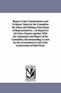 Report of the Commissioners and Evidence Taken by the Committee on Mines and Mining of the House of Representatives ... in Regard to the Sutro Tunnel, (hftad)