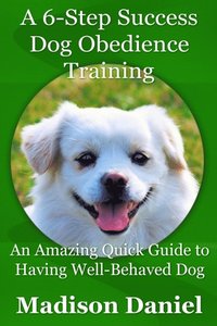 6-Step Success Dog Obedience Training: An Amazing Quick Guide to Having Well-Behaved Dog (e-bok)