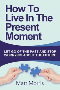 How To Live In The Present Moment Let Go Of The Past And Stop Worrying About The Future Matt Morris Haftad Bokus