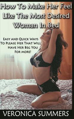 How To Make Her Feel Like The Most Desired Woman In Bed: Easy and Quick Ways To Please Her That Will Have Her Beg You For More!