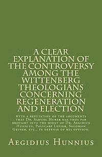 A Clear Explanation of the Controversy among the Wittenberg Theologians: concerning Regeneration and Election with a refutation of the arguments that (h�ftad)