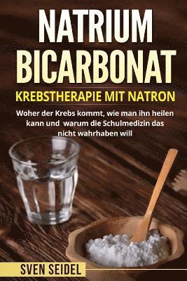 Natriumbicarbonat: Krebstherapie Mit Natron. Woher Der Krebs Kommt, Wie Man Ihn Heilen Kann Und Warum Die Schulmedizin Das Nicht Wahrhaben Will.