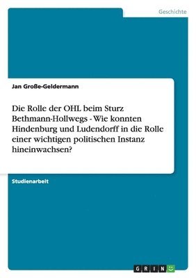 Die Rolle Der Ohl Beim Sturz Bethmann-Hollwegs - Wie Konnten Hindenburg Und Ludendorff in Die Rolle Einer Wichtigen Politischen Instanz Hineinwachsen? (inbunden)