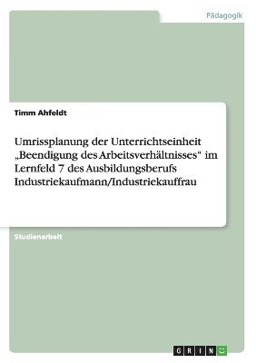 Umrissplanung der Unterrichtseinheit "Beendigung des Arbeitsverh�ltnisses" im Lernfeld 7 des Ausbildungsberufs Industriekaufmann/Industriekauffrau (h�ftad)