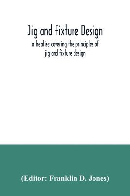 Jig and fixture design, a treatise covering the principles of jig and ...