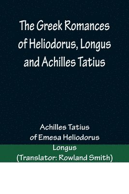 Greek Romances of Heliodorus, Longus and Achilles Tatius; Comprising the Ethiopics; or, Adventures of Theagenes and Chariclea; The pastoral amours of Daphnis and Chloe; and the loves of Clitopho an... (inbunden)
