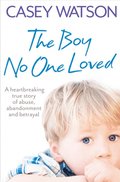 Boy No One Loved: A Heartbreaking True Story of Abuse, Abandonment and Betrayal