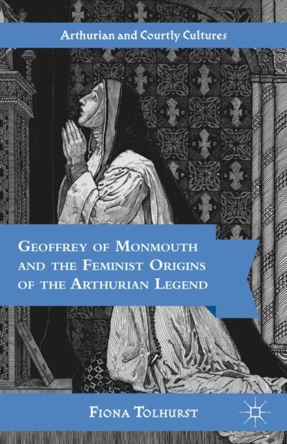 F. Tolhurst - Geoffrey of Monmouth and the Feminist Origins of the Arthurian Legend, E-bok