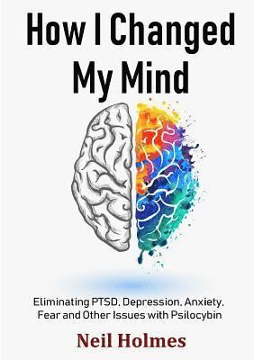 Neil Holmes - How I Changed My Mind: Eliminating PTSD, Depression, Anxiety, Fear and Other Issues with Psilocybin, Häftad