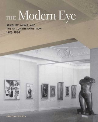 Kristina Wilson - The Modern Eye: Stieglitz, MoMA, and the Art of the Exhibition, 1925-1934, Inbunden
