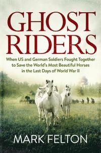 Ghost Riders: When US and German Soldiers Fought Together to Save the World's Most Beautiful Horses in the Last Days of World War II