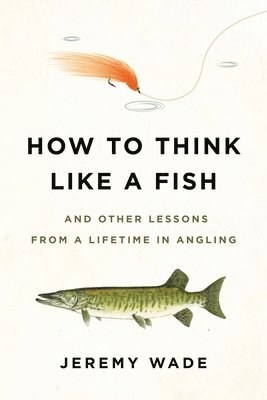 Jeremy Wade - How to Think Like a Fish: And Other Lessons from a Lifetime in Angling, Häftad