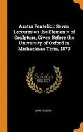 Aratra Pentelici; Seven Lectures on the Elements of Sculpture, Given Before the University of Oxford in Michaelmas Term, 1870