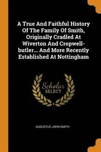 A True And Faithful History Of The Family Of Smith, Originally Cradled At Wiverton And Cropwell-butler... And More Recently Established At Nottingham