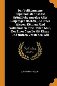 Der Vollkommene Capellmeister Das Ist Grundliche Anzeige Aller Derjenigen Sachen, Die Einer Wissen, Koennen, Und Vollkommen Inne Haben Muss, Der Einer Capelle Mit Ehren Und Nutzen Vorstehen Will