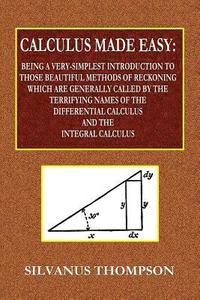 Calculus Made Easy - Being a Very-Simplest Introduction to Those Beautiful Methods of Reckoning Which Are Generally Called by the TERRIFYING NAMES of the Differential Calculus and the Integral Calc...