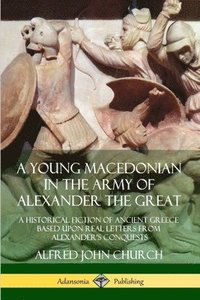 A Young Macedonian in the Army of Alexander the Great: A Historical Fiction of Ancient Greece Based upon Real Letters from Alexanders Conquests